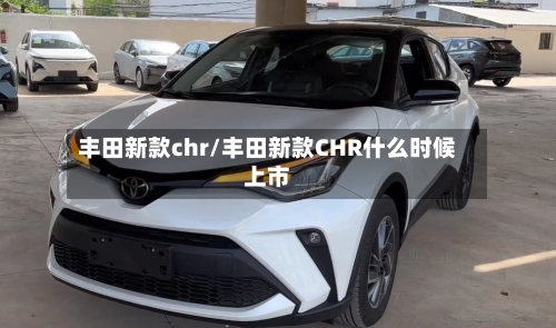 丰田新款chr/丰田新款CHR什么时候上市-第1张图片