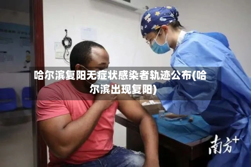 哈尔滨复阳无症状感染者轨迹公布(哈尔滨出现复阳)-第1张图片