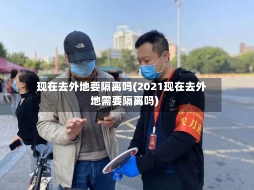 现在去外地要隔离吗(2021现在去外地需要隔离吗)-第1张图片