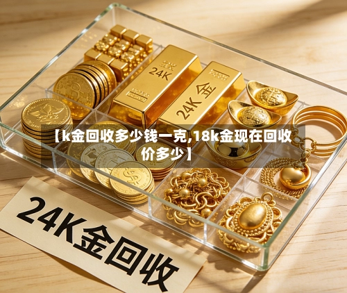 【k金回收多少钱一克,18k金现在回收价多少】-第1张图片