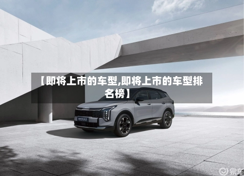 【即将上市的车型,即将上市的车型排名榜】-第1张图片