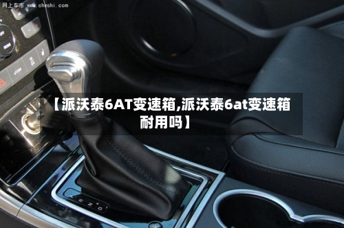 【派沃泰6AT变速箱,派沃泰6at变速箱耐用吗】-第1张图片