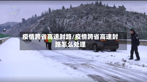 疫情跨省高速封路/疫情跨省高速封路怎么处理-第1张图片