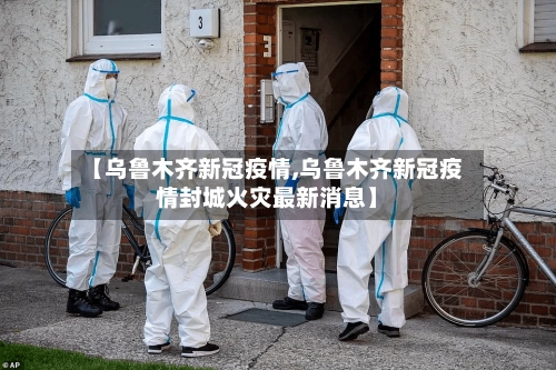 【乌鲁木齐新冠疫情,乌鲁木齐新冠疫情封城火灾最新消息】-第1张图片