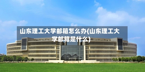 山东理工大学邮箱怎么办(山东理工大学邮箱是什么)-第1张图片