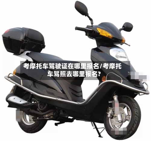 考摩托车驾驶证在哪里报名/考摩托车驾照去哪里报名?-第1张图片