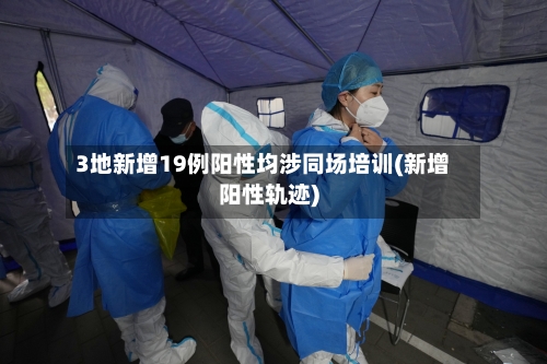 3地新增19例阳性均涉同场培训(新增阳性轨迹)-第1张图片