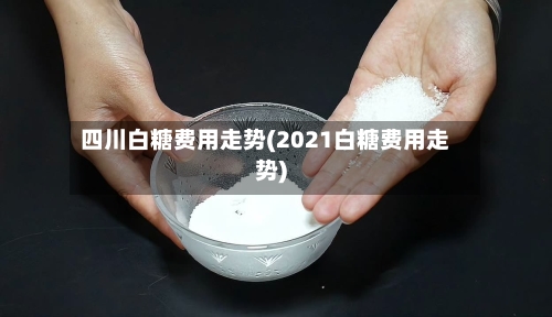 四川白糖费用走势(2021白糖费用走势)-第1张图片