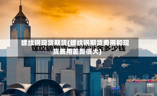 螺纹钢现货期货(螺纹钢期货费用和现货费用差距很大)-第3张图片